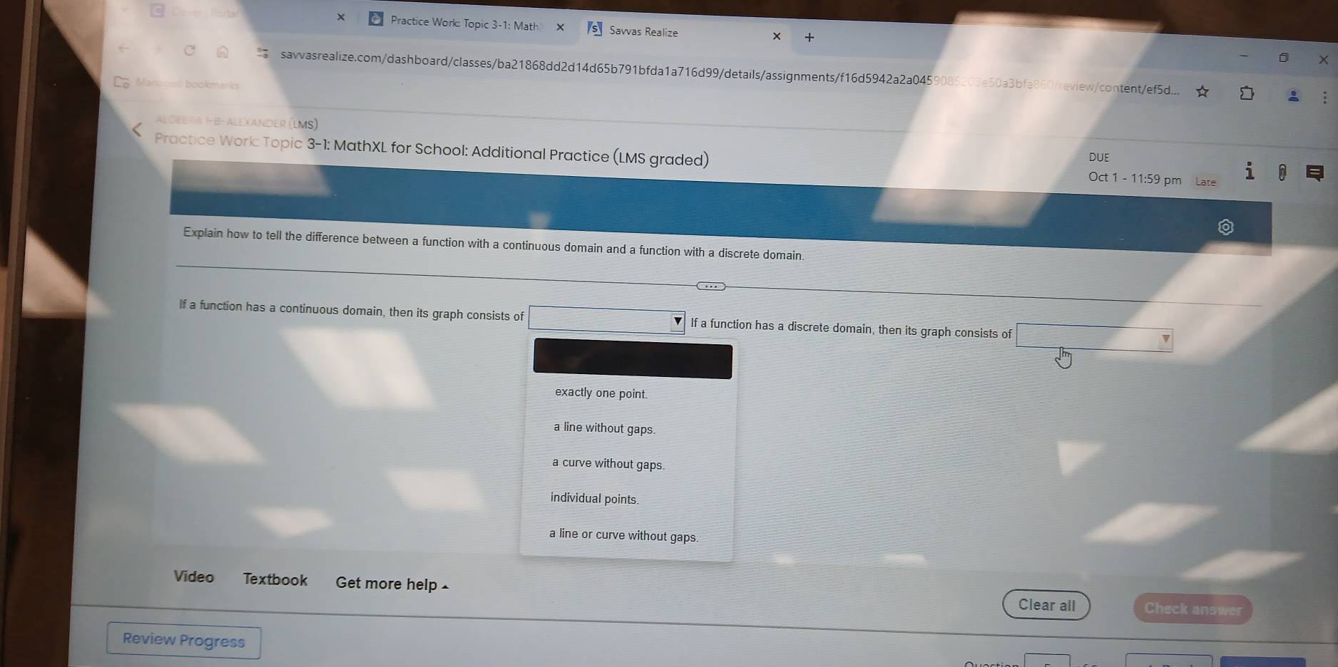 Practice Work: Topic 3-1: Matl Savvas Realize
a savvasrealize.com/dashboard/classes/ba21868dd2d14d65b791bfda1a716d99/details/assignments/f16d5942a2a0459085203e50a3bfa860/review/content/ef5d...
boed bookmard 
AlGebrα Í-β- alexander (lms)
Practice Work: Topic 3-1: MathXL for School: Additional Practice (LMS graded)
DUE
Oct 1 - 11:59 pm Late
Explain how to tell the difference between a function with a continuous domain and a function with a discrete domain.
If a function has a continuous domain, then its graph consists of □ If a function has a discrete domain, then its graph consists of
exactly one point.
a line without gaps.
a curve without gaps.
individual points
a line or curve without gaps.
Video Textbook Get more help £ Check answer
Clear all
Review Progress