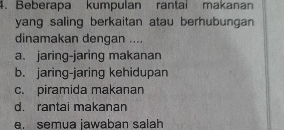 Beberapa kumpulan rantai makanan
yang saling berkaitan atau berhubungan 
dinamakan dengan ....
a. jaring-jaring makanan
b. jaring-jaring kehidupan
c. piramida makanan
d. rantai makanan
e. semua jawaban salah