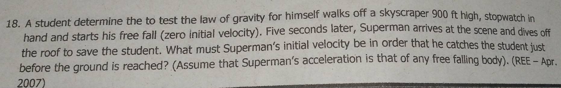 A student determine the to test the law of gravity for himself walks off a skyscraper 900 ft high, stopwatch in 
hand and starts his free fall (zero initial velocity). Five seconds later, Superman arrives at the scene and dives off 
the roof to save the student. What must Superman’s initial velocity be in order that he catches the student just 
before the ground is reached? (Assume that Superman's acceleration is that of any free falling body). (REE - Apr. 
2007)