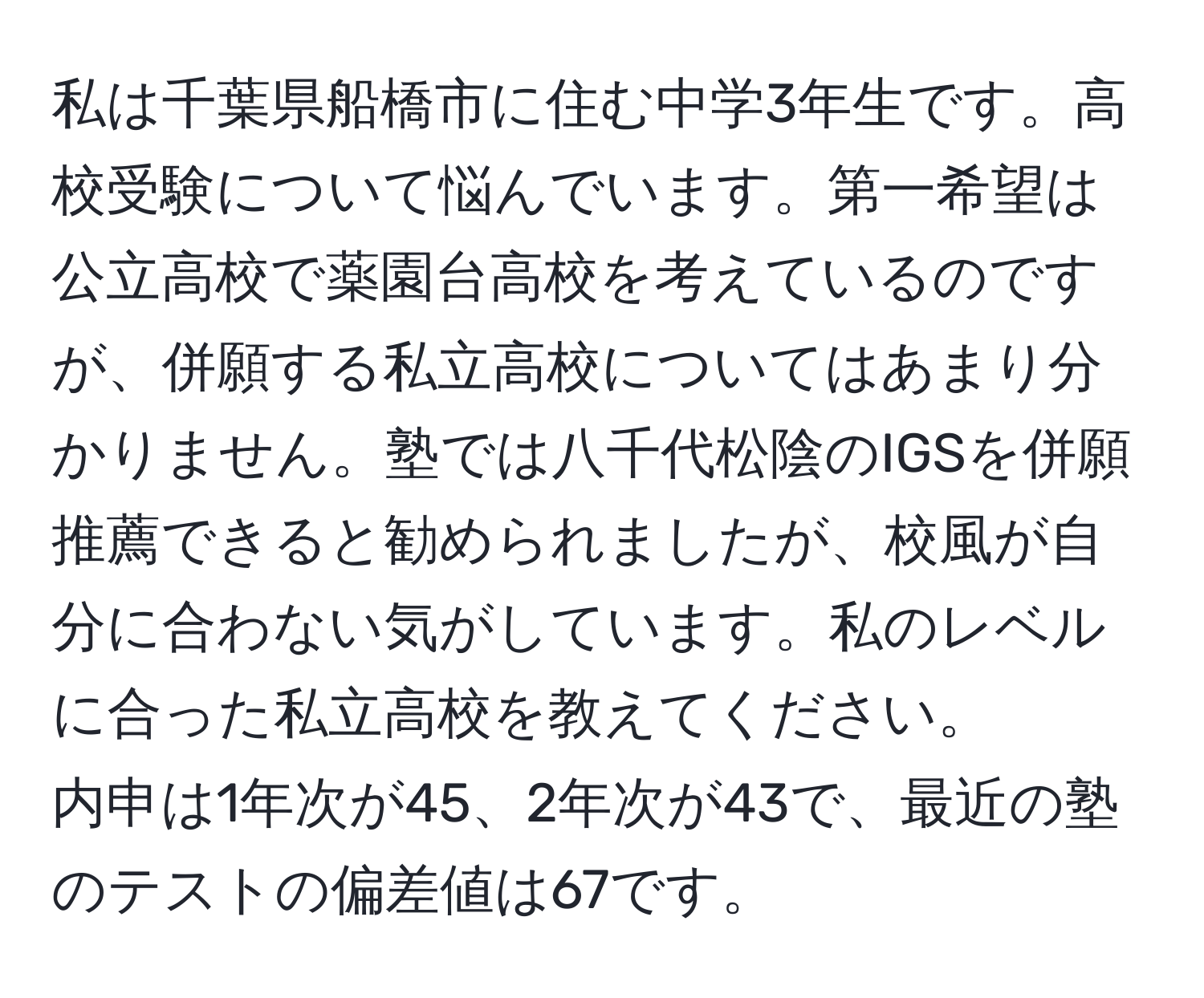 私は千葉県船橋市に住む中学3年生です。高校受験について悩んでいます。第一希望は公立高校で薬園台高校を考えているのですが、併願する私立高校についてはあまり分かりません。塾では八千代松陰のIGSを併願推薦できると勧められましたが、校風が自分に合わない気がしています。私のレベルに合った私立高校を教えてください。  
内申は1年次が45、2年次が43で、最近の塾のテストの偏差値は67です。