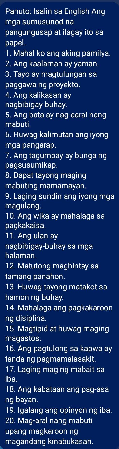 Panuto: Isalin sa English Ang 
mga sumusunod na 
pangungusap at ilagay ito sa 
papel. 
1. Mahal ko ang aking pamilya. 
2. Ang kaalaman ay yaman. 
3. Tayo ay magtulungan sa 
paggawa ng proyekto. 
4. Ang kalikasan ay 
nagbibigay-buhay. 
5. Ang bata ay nag-aaral nang 
mabuti. 
6. Huwag kalimutan ang iyong 
mga pangarap. 
7. Ang tagumpay ay bunga ng 
pagsusumikap. 
8. Dapat tayong maging 
mabuting mamamayan. 
9. Laging sundin ang iyong mga 
magulang. 
10. Ang wika ay mahalaga sa 
pagkakaisa. 
11. Ang ulan ay 
nagbibigay-buhay sa mga 
halaman. 
12. Matutong maghintay sa 
tamang panahon. 
13. Huwag tayong matakot sa 
hamon ng buhay. 
14. Mahalaga ang pagkakaroon 
ng disiplina. 
15. Magtipid at huwag maging 
magastos. 
16. Ang pagtulong sa kapwa ay 
tanda ng pagmamalasakit. 
17. Laging maging mabait sa 
iba. 
18. Ang kabataan ang pag-asa 
ng bayan. 
19. Igalang ang opinyon ng iba. 
20. Mag-aral nang mabuti 
upang magkaroon ng 
magandang kinabukasan.