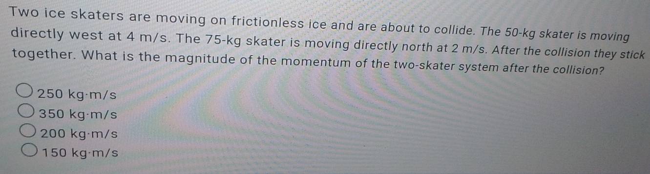 Two ice skaters are moving on frictionless ice and are about to collide. The 50-kg skater is moving
directly west at 4 m/s. The 75-kg skater is moving directly north at 2 m/s. After the collision they stick
together. What is the magnitude of the momentum of the two-skater system after the collision?
250 kg·m/s
350 kg·m/s
200 kg·m/s
150 kg·m/s