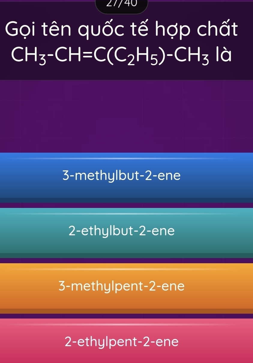 27/40
Gọi tên quốc tế hợp chất
CH_3-CH=C(C_2H_5)-CH_3 là
3-methylbut -2 -ene
2-ethylbut -2 -ene
3-methylpent -2 -ene
2-ethylpent -2 -ene