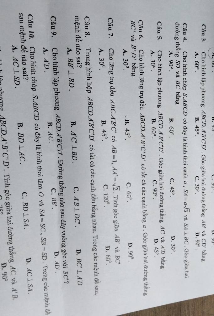 43 30°. D. 90°.
C.
Câu 3. Cho hình lập phương ABCD. A'B'C'D'. Góc giữa hai đường thẳng AB' và CD' bằng
A. 60°. B. 45°. C. 30°. D. 90°.
Câu 4. Cho hình chóp S.ABCD có đáy là hình thoi cạnh a , SA=asqrt(3) và SA⊥ BC. Góc giữa hai
đường thẳng SD và BC bằng
A. 90°. B. 60°. C. 45°. D. 30°.
Câu 5. Cho hình lập phương ABCD. A'B'C'D'. Góc giữa hai đường thẳng AC và A'D bằng
A. 30°. B. 60°. C. 90°. D. 45°.
Câu 6. Cho hình lăng trụ đều ABCD. A'B'C'D' có tất cả các cạnh bằng a . Góc giữa hai đường thẳng
BC' và B'D' bang
A. 30^o. B. 45°. C. 60°. D. 90°.
Câu 7. Cho lăng trụ đều ABC.A'B'C' có AB=1,AA'=sqrt(2). Tính góc giữa AB' và BC'
A. 30^0.
B. 45°. C. 120°. D. 60°.
Câu 8. Trong hình hộp ABCD.A'B'C'D' có tất cả các cạnh đều bằng nhau. Trong các mệnh đề sau,
mệnh đề nào sai? D. BC'⊥ A'D
A. BB'⊥ BD. B. A'C'⊥ BD. C. A'B⊥ DC'.
Câu 9. Cho hình lập phương ABCD.A'B'C'D'. Đường thẳng nào sau đây vuông góc với BC' ?
A. A'D. B. AC . C. BB'. D. AD'.
Câu 10. Cho hình chóp S.ABCD có đáy là hình thoi tâm O và SA=SC,SB=SD. Trong các mệnh đề
sau mệnh đề nào sai? C. BD⊥ SA. D. AC⊥ SA.
A. AC⊥ SD. B. BD⊥ AC.
ABCD.A'B'C'D'. Tính góc giữa hai đường thẳng AC và A'B.
75°
D. 90°