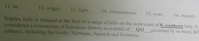 11. be 12. origin 13. fight 14. independence 15. tours 16. majesty
Naples, Italy is situated at the foot of a range of hills on the west coast of 0, southern Italy. It
considered a microcosm of European history as a result of _Q11 governed by so many dif
cultures, including the Goths, Normans, Spanish and Germans._