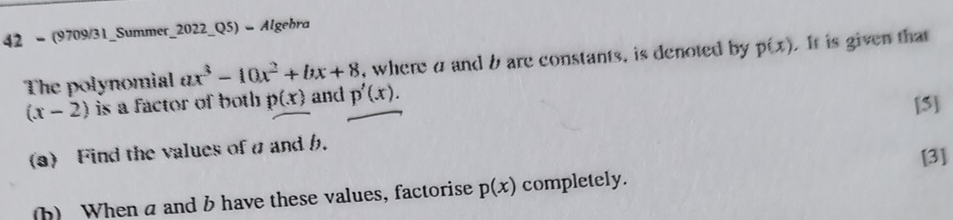 42 - (9709/31_Summer_2022_Q5) - Algebra 
The polynomial ax^3-10x^2+bx+8 , where a and b are constants. is denoted by p(x). It is given that
(x-2) is a factor of both p(x) and p'(x). 
[5] 
(a) Find the values ofa and b. 
[3] 
(b) When a and b have these values, factorise p(x) completely.