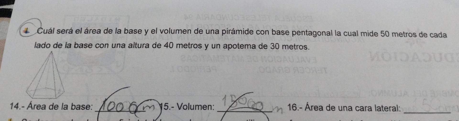 Cuál será el área de la base y el volumen de una pirámide con base pentagonal la cual mide 50 metros de cada 
lado de la base con una altura de 40 metros y un apotema de 30 metros. 
14.- Área de la base: _15.- Volumen: _16.- Área de una cara lateral:_