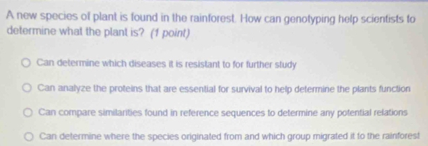 A new species of plant is found in the rainforest. How can genotyping help scientists to
determine what the plant is? (1 point)
Can determine which diseases it is resistant to for further study
Can analyze the proteins that are essential for survival to help determine the plants function
Can compare similarities found in reference sequences to determine any potential relations
Can determine where the species originated from and which group migrated it to the rainforest