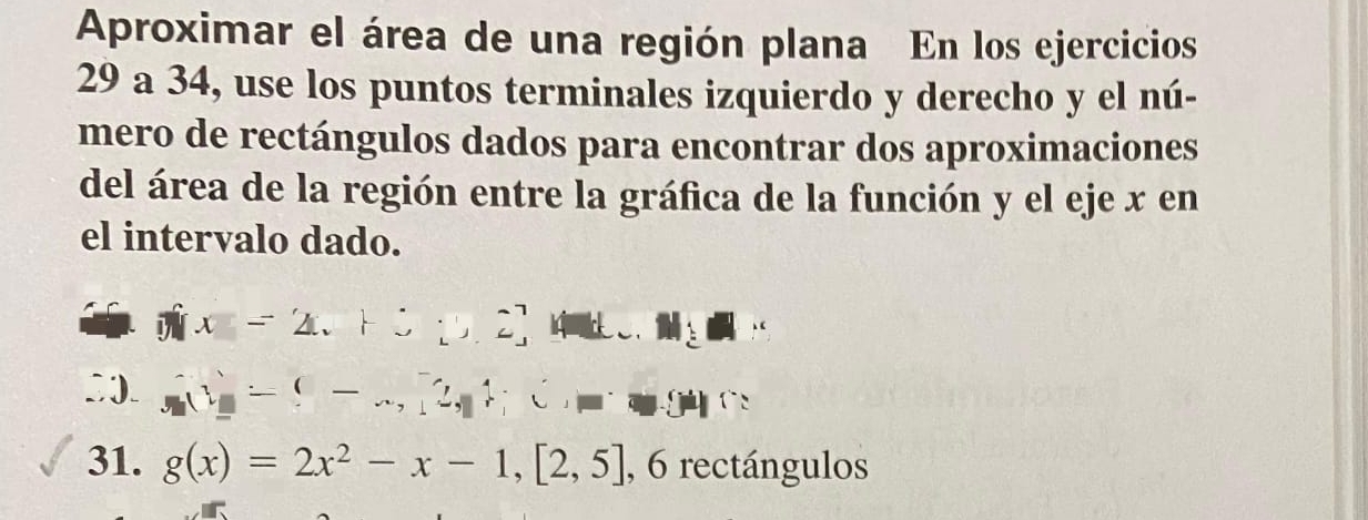 Aproximar el área de una región plana En los ejercicios 
29 a 34, use los puntos terminales izquierdo y derecho y el nú- 
mero de rectángulos dados para encontrar dos aproximaciones 
del área de la región entre la gráfica de la función y el eje x en 
el intervalo dado.
π x=2.+3,2,4u....M
(1=(-∈fty ,2,1)C,□
31. g(x)=2x^2-x-1,[2,5] , 6 rectángulos