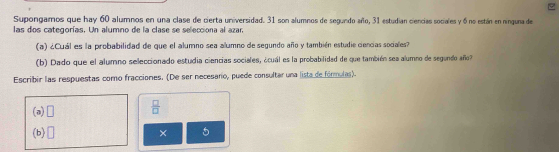 Supongamos que hay 60 alumnos en una clase de cierta universidad. 31 son alumnos de segundo año, 31 estudian ciencias sociales y 6 no están en ninguna de 
las dos categorías. Un alumno de la clase se selecciona al azar. 
(a) ¿Cuál es la probabilidad de que el alumno sea alumno de segundo año y también estudie ciencias sociales? 
(b) Dado que el alumno seleccionado estudia ciencias sociales, ¿cuál es la probabilidad de que también sea alumno de segundo año? 
Escribir las respuestas como fracciones. (De ser necesario, puede consultar una lista de fórmulas). 
(a) □
 □ /□  
(b) □ × 5