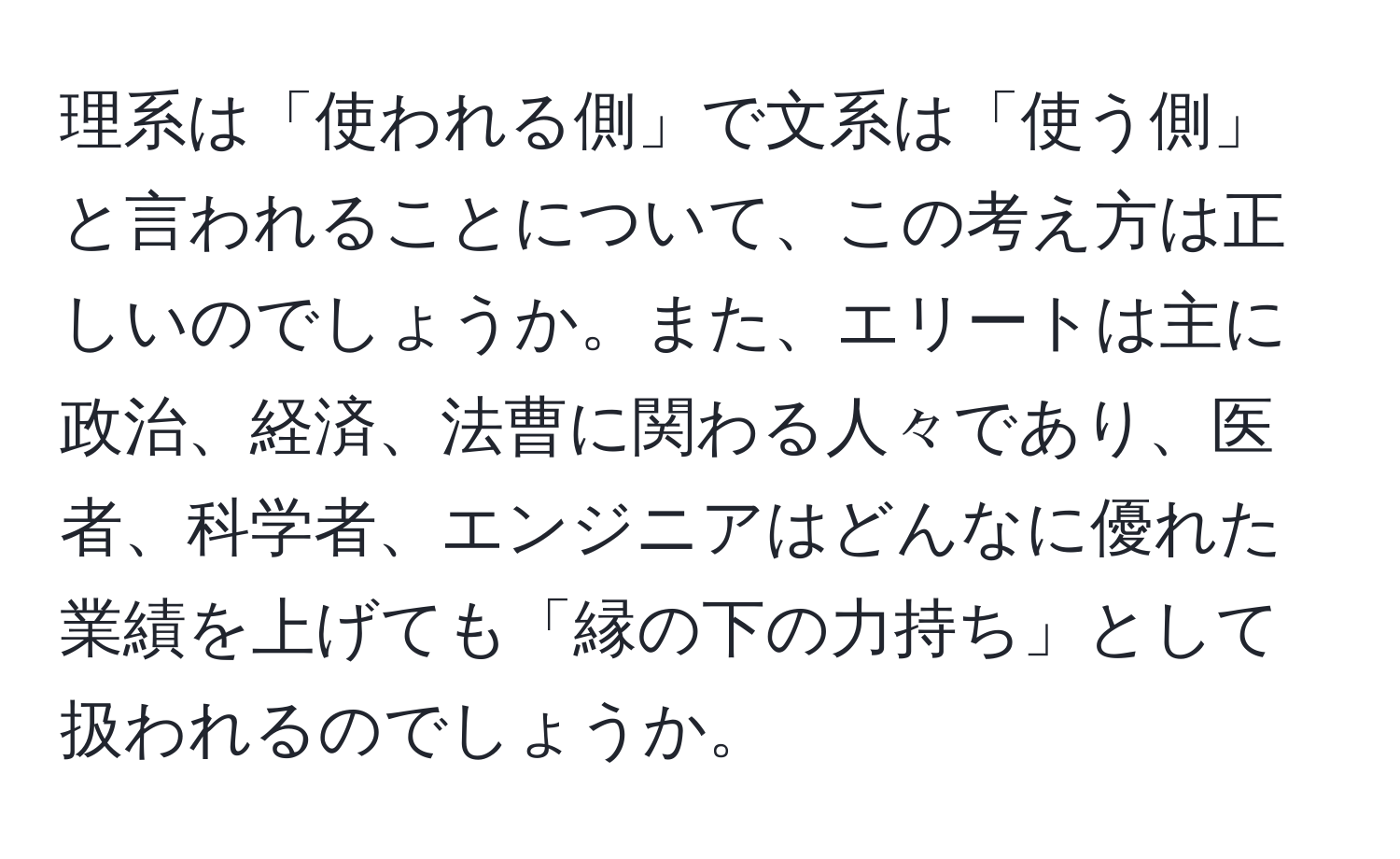 理系は「使われる側」で文系は「使う側」と言われることについて、この考え方は正しいのでしょうか。また、エリートは主に政治、経済、法曹に関わる人々であり、医者、科学者、エンジニアはどんなに優れた業績を上げても「縁の下の力持ち」として扱われるのでしょうか。