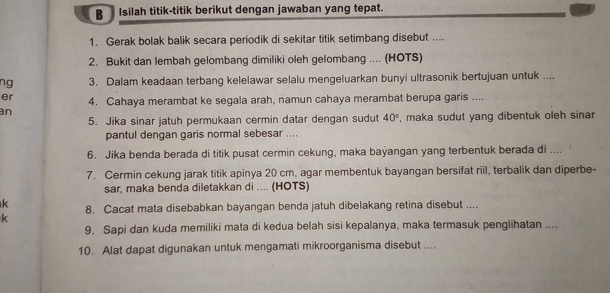 Isilah titik-titik berikut dengan jawaban yang tepat. 
1. Gerak bolak balik secara periodik di sekitar titik setimbang disebut .... 
2. Bukit dan lembah gelombang dimiliki oleh gelombang .... (HOTS) 
ng 3. Dalam keadaan terbang kelelawar selalu mengeluarkan bunyi ultrasonik bertujuan untuk .... 
er 
4. Cahaya merambat ke segala arah, namun cahaya merambat berupa garis .... 
an 
5. Jika sinar jatuh permukaan cermin datar dengan sudut 40° , maka sudut yang dibentuk oleh sinar 
pantul dengan garis normal sebesar .... 
6. Jika benda berada di titik pusat cermin cekung, maka bayangan yang terbentuk berada di .... 
7. Cermin cekung jarak titik apinya 20 cm, agar membentuk bayangan bersifat riil, terbalik dan diperbe- 
sar, maka benda diletakkan di .... (HOTS) 
k 
8. Cacat mata disebabkan bayangan benda jatuh dibelakang retina disebut ....
k
9. Sapi dan kuda memiliki mata di kedua belah sisi kepalanya, maka termasuk penglihatan .... 
10. Alat dapat digunakan untuk mengamati mikroorganisma disebut ....