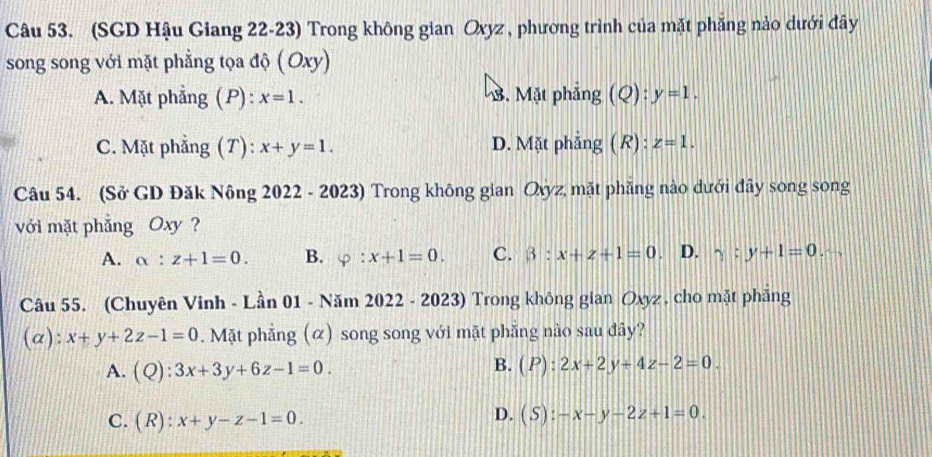 (SGD Hậu Giang 22-23) Trong không gian Oxyz , phương trình của mặt phẳng nào dưới đây
song song với mặt phẳng tọa độ ( Oxy)
A. Mặt phẳng ( P) : x=1. M. Mặt phẳng (Q):y=1.
C. Mặt phẳng (T): x+y=1. D. Mặt phẳng ( R) : z=1. 
Câu 54. (Sở GD Đăk Nông 2022 - 2023) Trong không gian Ovyz, mặt phẳng nào dưới đây song song
với mặt phẳng Oxy ?
A. alpha :z+1=0. B. varphi :x+1=0. C. beta :x+z+1=0 D. gamma :y+1=0 ∠ 
Câu 55. (Chuyên Vinh - Lần 01 - Năm 2022 - 2023) Trong không gian Oxyz , cho mặt phẳng
(a): x+y+2z-1=0. Mặt phẳng (α) song song với mặt phẳng nào sau đây?
B.
A. (Q):3x+3y+6z-1=0. (P):2x+2y-4z-2=0.
C. (R):x+y-z-1=0.
D. (S):-x-y-2z+1=0.