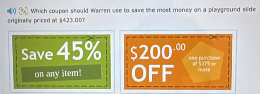 Which coupon should Warren use to save the most money on a playground slide 
originally priced at $423.00? 
Save 45% $200^(.00) one purchase 
on any item! OFF of $375 or 
more