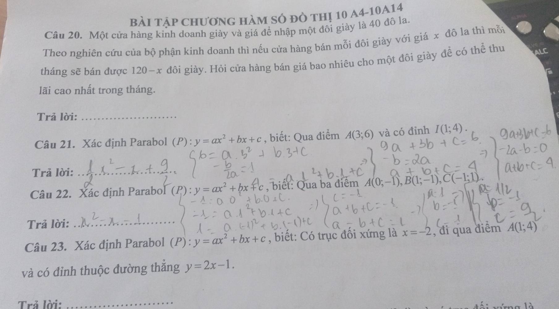 BàI TậP ChươnG hàm sÓ đồ thị 10 a4-10A14 
Câu 20. Một cửa hàng kinh doanh giày và giá để nhập một đôi giày là 40 đô la. 
Theo nghiên cứu của bộ phận kinh doanh thì nếu cửa hàng bán mỗi đôi giày với giá x đô la thì mỗi 
tháng sẽ bán được 120-x đôi giày. Hỏi cửa hàng bán giá bao nhiêu cho một đôi giày để có thể thu ALC 
lãi cao nhất trong tháng. 
Trả lời:_ 
Câu 21. Xác định Parabol (P): y=ax^2+bx+c , biết: Qua điểm A(3;6) và có đỉnh I(1;4). 
Trả lời:_ 
Câu 22. Xác định Parabol (P_1):y=ax^2+bx+c , biết: Qua ba điểm A(0;-1), B(1;-1), C(-1;1)
Trả lời:_ 
Câu 23. Xác định Parabol (P) : y=ax^2+bx+c , biết: Có trục đối xứng là x=-2 , đi qua điểm A(1;4)
và có đỉnh thuộc đường thắng y=2x-1. 
Trả lời:_