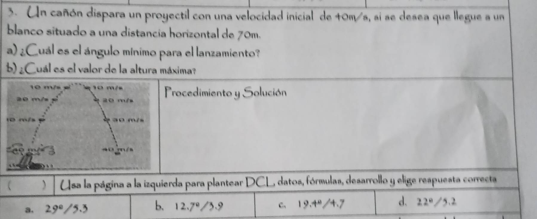 Un cañón dispara un proyectil con una velocidad inicial de 40m/s, si se desea que llegue a un
blanco situado a una distancía horizontal de 70m.
a) ¿Cuál es el ángulo mínimo para el lanzamiento?
b) ¿Cuál es el valor de la altura máxima?
10 m/s 10 m/s
A m² 20 m/s
Procedimiento y Solución
ao m/s
40 m/s
 ) Usa la página a la izquierda para plantear DCL, datos, fórmulas, desarrollo y elige respuesta correcta
b、 12.7º/3.9
d、
a, 29° /5.3 c. 19.4º/4.7 22° /5.2