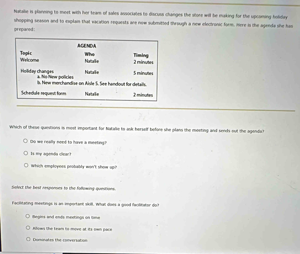 Natalie is planning to meet with her team of sales associates to discuss changes the store will be making for the upcoming holiday
shopping season and to explain that vacation requests are now submitted through a new electronic form. Here is the agenda she has
prepared:
AGENDA
Topic Who Timing
Welcome Natalie 2 minutes
Holiday changes Natalie 5 minutes
a. No New policies
b. New merchandise on Aisle 5. See handout for details.
Schedule request form Natalie 2 minutes
Which of these questions is most important for Natalie to ask herself before she plans the meeting and sends out the agenda?
Do we really need to have a meeting?
Is my agenda clear?
Which employees probably won't show up?
Select the best responses to the following questions.
Facilitating meetings is an important skill. What does a good facilitator do?
Begins and ends meetings on time
Allows the team to move at its own pace
Dominates the conversation