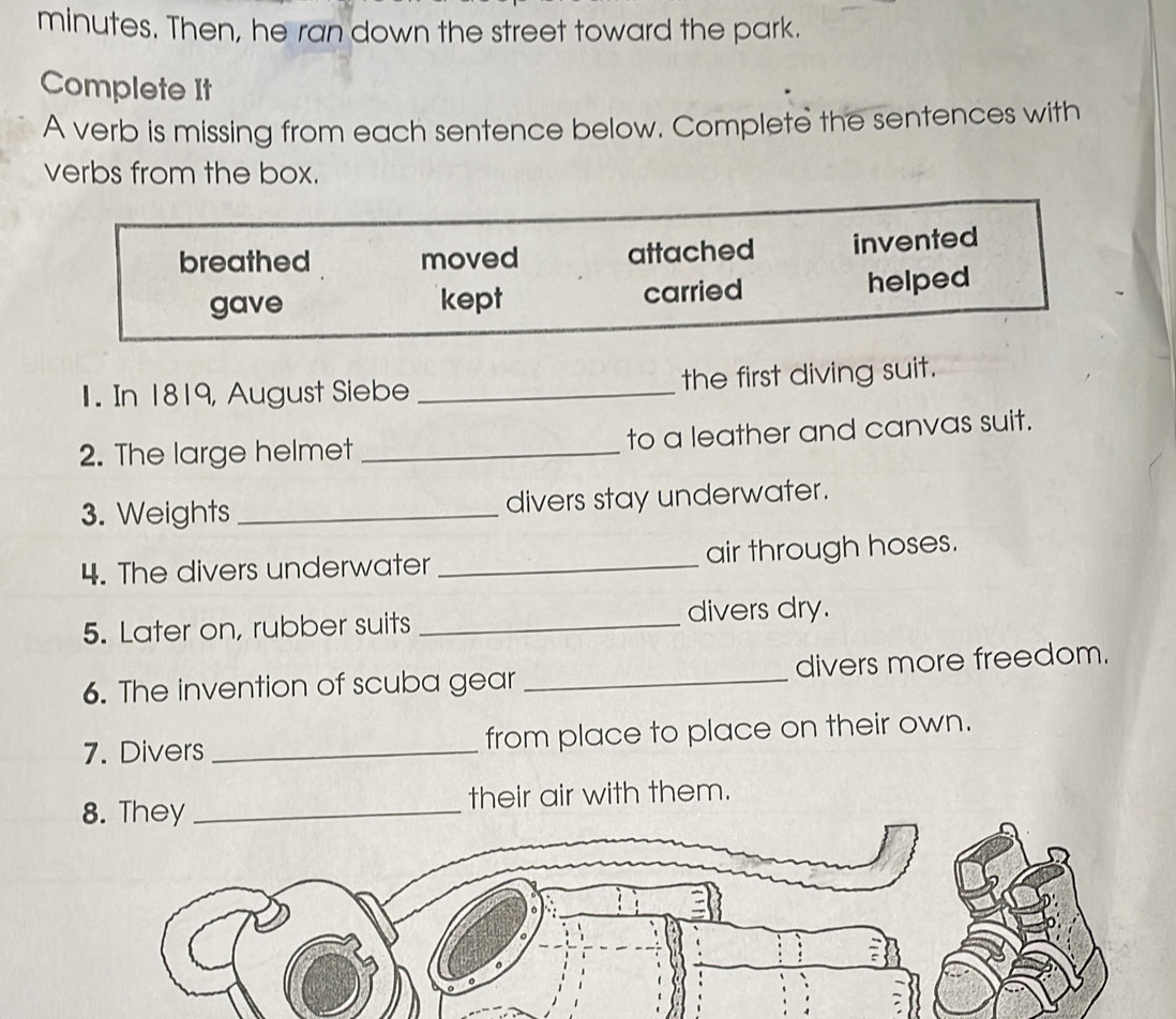 minutes. Then, he ran down the street toward the park.
Complete It
A verb is missing from each sentence below. Complete the sentences with
verbs from the box.
breathed moved attached invented
gave kept carried helped
1. In 1819, August Siebe _the first diving suit.
2. The large helmet _to a leather and canvas suit.
3. Weights_ divers stay underwater.
4. The divers underwater _air through hoses.
5. Later on, rubber suits _divers dry.
6. The invention of scuba gear _divers more freedom.
7. Divers _from place to place on their own.
8. They _their air with them.