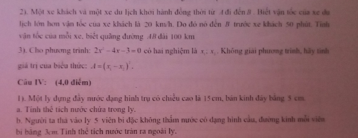 2). Một xe khách và một xe du lịch khởi hành đồng thời từ 4 đi đến 8. Biết vận tốc của xe du
lịch lớn hơn vận tốc của xe khách là 20 km/h. Do đó nó đến B trước xe khách 50 phút. Tính
vận tốc của mỗi xe, biết quãng đường AB dài 100 km
3). Cho phương trình: 2x^2-4x-3=0 có hai nghiệm là x_1, x_2. Không giải phương trình, hãy tính
giá trị của biêu thức: A=(x_1-x_2)^2. 
Câu IV: (4,0 điểm)
1). Một ly đựng đầy nước dạng hình trụ có chiều cao là 15cm, bản kính đây băng 5 cm.
a. Tính thê tích nước chứa trong ly.
b. Người ta thà vào ly 5 viên bi đặc không thẩm nước có dạng hình cầu, đường kinh mỗi viên
bí bằng 3cm Tính thể tích nước tràn ra ngoài ly.