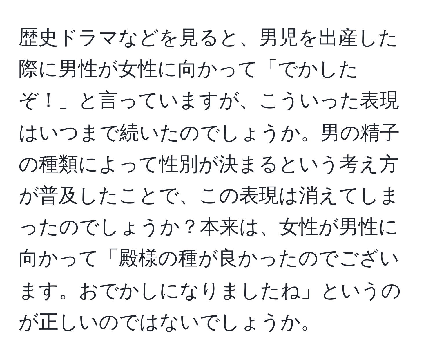 歴史ドラマなどを見ると、男児を出産した際に男性が女性に向かって「でかしたぞ！」と言っていますが、こういった表現はいつまで続いたのでしょうか。男の精子の種類によって性別が決まるという考え方が普及したことで、この表現は消えてしまったのでしょうか？本来は、女性が男性に向かって「殿様の種が良かったのでございます。おでかしになりましたね」というのが正しいのではないでしょうか。