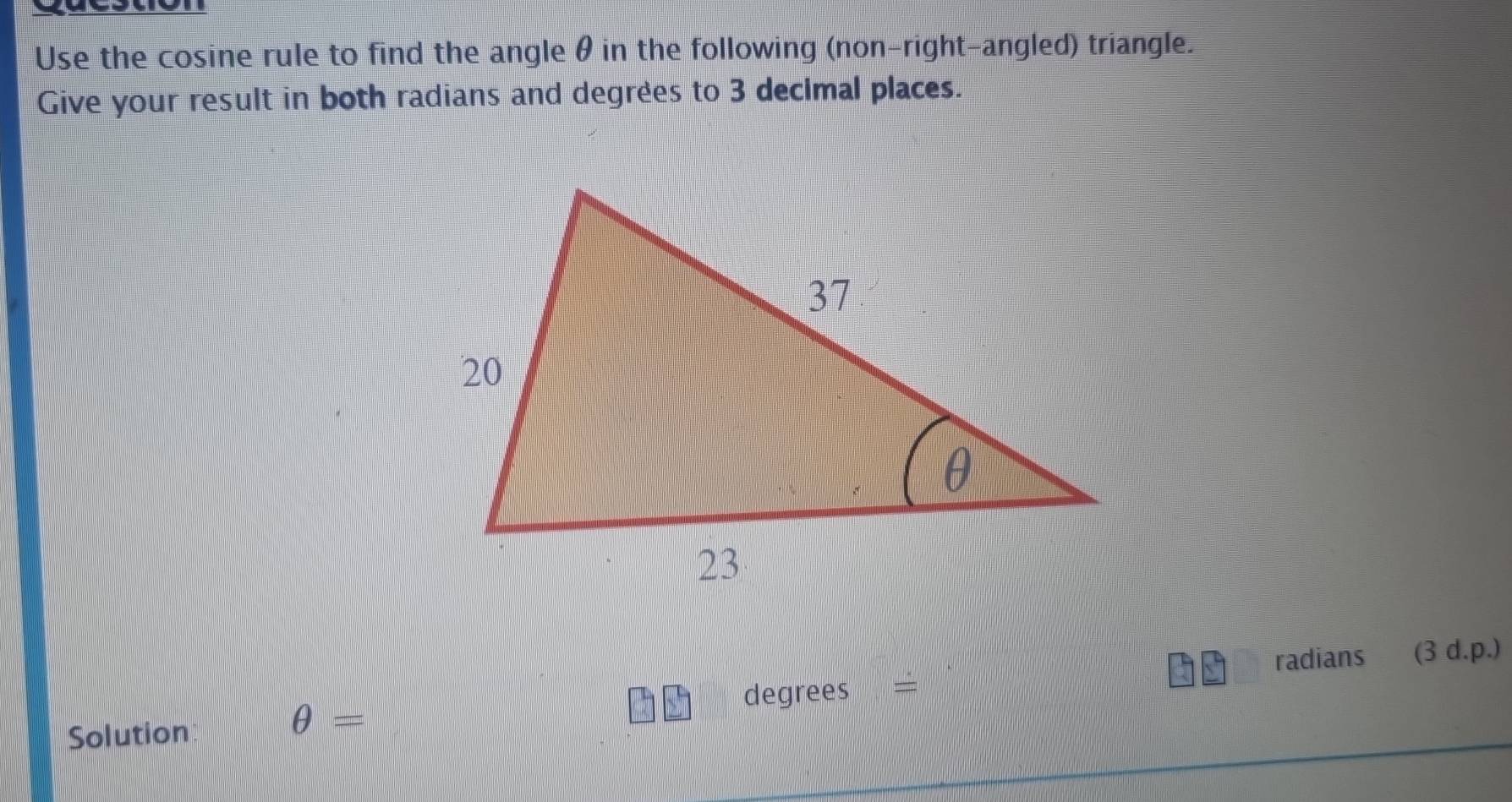 Use the cosine rule to find the angle θ in the following (non-right-angled) triangle. 
Give your result in both radians and degrees to 3 decimal places.
degrees = radians (3 d.p.)
Solution
θ =