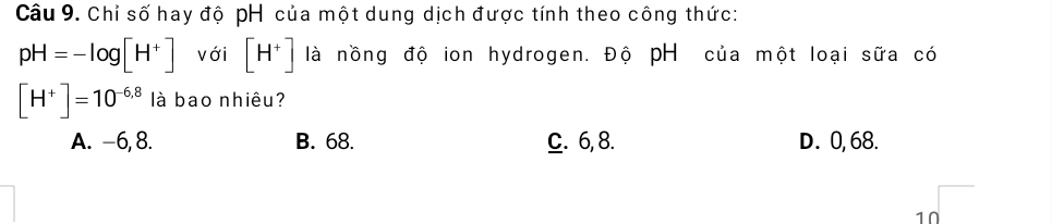 Chỉ số hay độ pH của một dung dịch được tính theo công thức:
pH=-log [H^+] với [H^+] là nồng độ ion hydrogen. Độ pH của một loại sữa có
[H^+]=10^(-6,8) là bao nhiêu?
A. -6, 8. B. 68. C. 6, 8. D. 0,68.
10