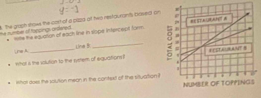 The graph shows the cast of a pizza at two restaurants based an 
the number of tappings ordered. 
. Write the equatian of each line in slope intercept form. 
_ 
Line A _Line B: 
What is the solution to the system of equations? 
What does the solution mean in the context of the situation?