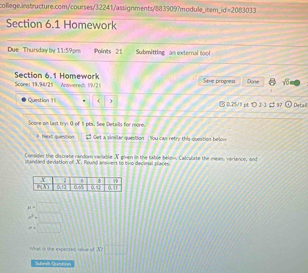 =2083033
Section 6.1 Homework
Due Thursday by 11:59 pm Points 21 Submitting an external tool
Section 6.1 Homework
Score: 19.94/21 Answered: 19/21
Save progress Done sqrt(0)
Question 11 < > □ 0.25/1 pt つ 2-3 ⇄ 97 D Detail
Score on last try: 0 of 1 pts. See Details for more.
Next question Get a similar question You can retry this question below
Consider the discrete random variable X given in the table below. Calculate the mean, variance, and
standard deviation of X. Round answers to two decimal places.
mu =□
sigma^2=□
sigma =□
What is the expected value of X?□
Submit Question