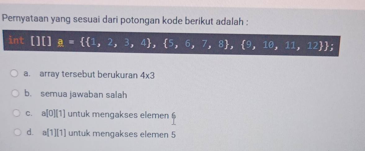 Pernyataan yang sesuai dari potongan kode berikut adalah :
int frac □ □  a=  1,2,3,4 , 5,6,7,8 , 9,10,11,12 
a. array tersebut berukuran 4* 3
b. semua jawaban salah
C. a[0][1] untuk mengakses elemen $
d. a[1][1] untuk mengakses elemen 5