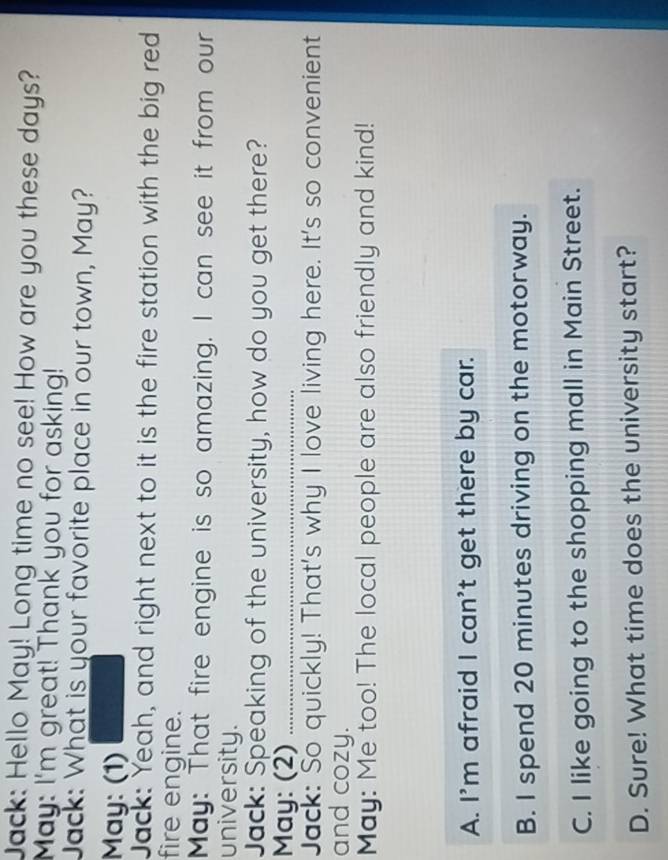 Jack: Hello May! Long time no see! How are you these days?
May: I'm great! Thank you for asking!
Jack: What is your favorite place in our town, May?
May: (1)
Jack: Yeah, and right next to it is the fire station with the big red
fire engine.
May: That fire engine is so amazing. I can see it from our
university.
Jack: Speaking of the university, how do you get there?
May: (2)_
Jack: So quickly! That's why I love living here. It's so convenient
and cozy.
May: Me too! The local people are also friendly and kind!
A. I'm afraid I can't get there by car.
B. I spend 20 minutes driving on the motorway.
C. I like going to the shopping mall in Main Street.
D. Sure! What time does the university start?