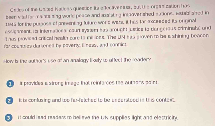 Critics of the United Nations question its effectiveness, but the organization has
been vital for maintaining world peace and assisting impoverished nations. Established in
1945 for the purpose of preventing future world wars, it has far exceeded its original
assignment. Its international court system has brought justice to dangerous criminals; and
it has provided critical health care to millions. The UN has proven to be a shining beacon
for countries darkened by poverty, illness, and conflict.
How is the author's use of an analogy likely to affect the reader?
It provides a strong image that reinforces the author's point.
2 It is confusing and too far-fetched to be understood in this context.
3 It could lead readers to believe the UN supplies light and electricity.