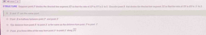 STRUCTURE Seppose point P disdes the directed tine segment XT so that the rato of XP to PFis 3 to 5 Discribe point R that divides the directed tine segment 7X so that the cato of YR to RK s 5 to 3
and P wu the came poirt 
Poict R is hallway betwmen point P and post X
The distance trusi point I to point X ' in the same as the distance from point. / to point I
Paint I is thrse-tiths of the way from poinl Pto paint slong overline PT