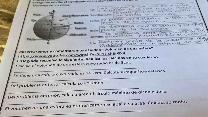 Enseguida escribe el significado de los elementos ds la atiel 
Elementos de una esfera: 
por l e er 
Eje 
ā m

Superfície curva: 
o d 
Centro 
c 
Radio 
Diámetro 
olo: 
observaremos y comentaremos el vídeo “Volumen de una esfera”. 
https://www.youtube.com/watch?v=5KYGSh8rGX4 
Enseguida resuelve lo siguiente. Realiza los cálculos en tu cuaderno. 
_ 
Calcula el volumen de una esfera cuyo radio es de 3cm. 
_ 
Se tiene una esfera cuyo radio es de 2cm. Calcula su superficie esférica. 
_ 
Del problema anterior calcula su volumen. 
_ 
Del problema anterior, calcula área el círculo máximo de dicha esfera. 
_ 
El volumen de una esfera es numéricamente igual a su área. Calcula su radio.