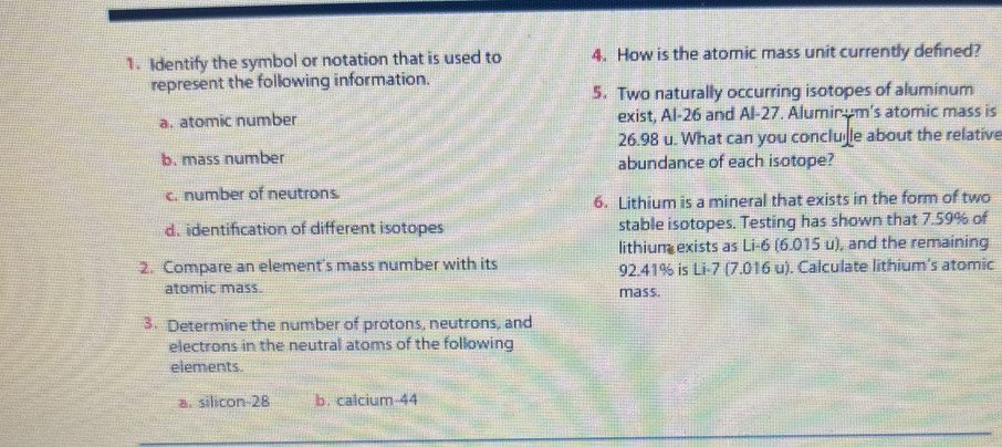 Identify the symbol or notation that is used to 4. How is the atomic mass unit currently defined?
represent the following information.
5. Two naturally occurring isotopes of aluminum
a. atomic number exist, Al- 26 and Al-27. Alumir um's atomic mass is
26.98 u. What can you conclulle about the relative
b. mass number abundance of each isotope?
c. number of neutrons
6. Lithium is a mineral that exists in the form of two
d.identification of different isotopes stable isotopes. Testing has shown that 7.59% of
lithium exists as Li-6 (6.015 u), and the remaining
2. Compare an element's mass number with its 92.41% is Li-7 (7.016 u). Calculate lithium's atomic
atomic mass. mass.
3. Determine the number of protons, neutrons, and
electrons in the neutral atoms of the following
elements.
a. silicon -28 b. calcium 44