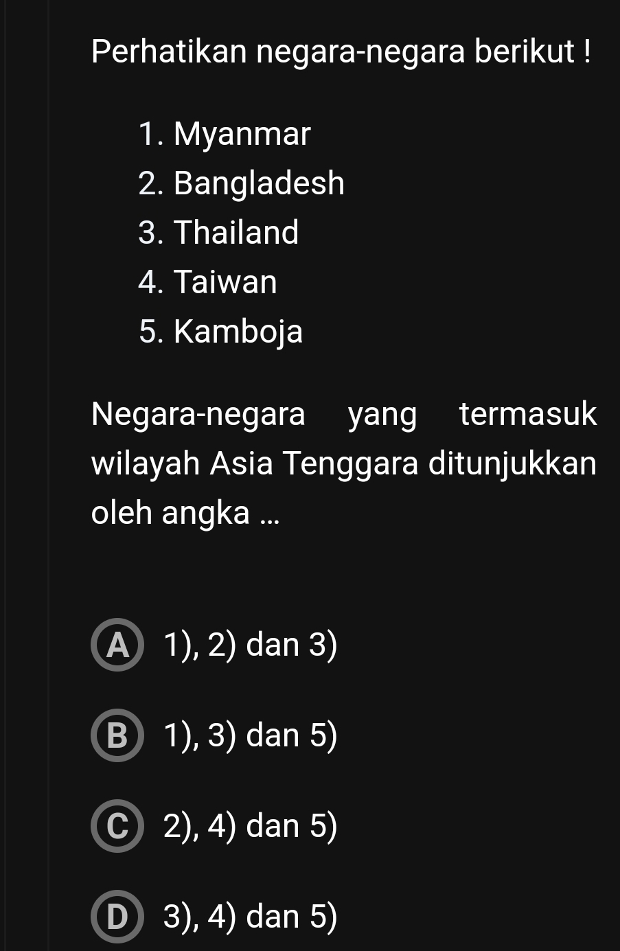 Perhatikan negara-negara berikut !
1. Myanmar
2. Bangladesh
3. Thailand
4. Taiwan
5. Kamboja
Negara-negara yang termasuk
wilayah Asia Tenggara ditunjukkan
oleh angka ...
A 1), 2) dan 3)
B 1), 3) dan 5)
C 2), 4) dan 5)
D 3), 4) dan 5)