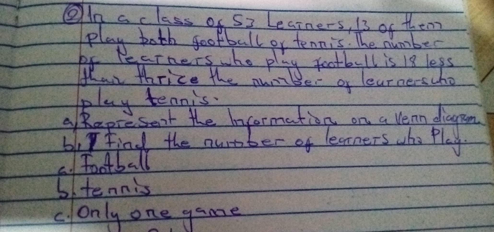 On aclass of 52 Learners, is of them
play both football or tennis. The number
of Pecrners whe play football is 18 leps
than thrice the numiber of learnerscho
play tennis.
apresent the Invormation on a Vean diagram
bly find the nurber of learners who Play
C. Football
b/tennis
c. only one game