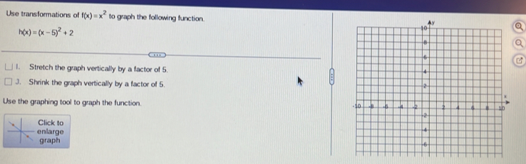 Use transformations of f(x)=x^2 to graph the following function.
h(x)=(x-5)^2+2
Q 

1. Stretch the graph vertically by a factor of 5. 
J. Shrink the graph vertically by a factor of 5. 
Use the graphing tool to graph the function. 
Click to 
enlarge 
graph