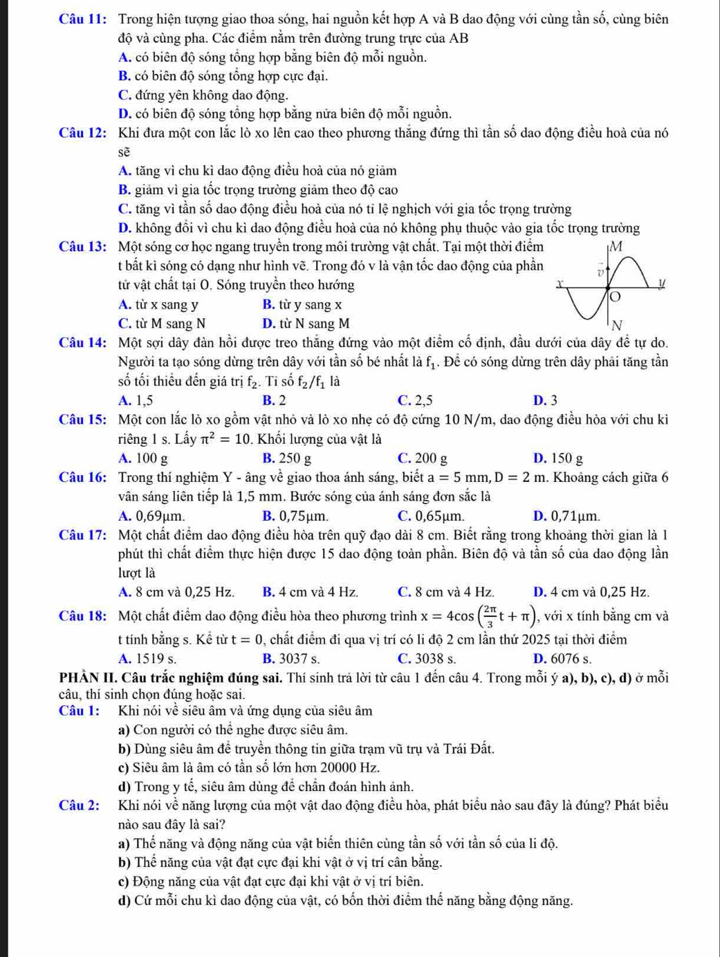 Trong hiện tượng giao thoa sóng, hai nguồn kết hợp A và B dao động với cùng tần số, cùng biên
độ và cùng pha. Các điểm nằm trên đường trung trực của AB
A. có biên độ sóng tổng hợp bằng biên độ mỗi nguồn.
B. có biên độ sóng tổng hợp cực đại.
C. đứng yên không dao động.
D. có biên độ sóng tổng hợp bằng nửa biên độ mỗi nguồn.
Câu 12: Khi đưa một con lắc lò xo lên cao theo phương thăng đứng thì tần số dao động điều hoà của nó
sẽ
A. tăng vì chu kì dao động điều hoà của nó giảm
B. giảm vì gia tốc trọng trường giảm theo độ cao
C. tăng vì tần số dao động điều hoà của nó tỉ lệ nghịch với gia tốc trọng trường
D. không đổi vì chu kì dao động điều hoà của nó không phụ thuộc vào gia tốc trọng trường
Câu 13: Một sóng cơ học ngang truyền trong môi trường vật chất. Tại một thời điểm
t bất kì sóng có dạng như hình vẽ. Trong đó v là vận tốc dao động của phần
tử vật chất tại O. Sóng truyền theo hướng
A. từ x sang y B. từ y sang x
C. từ M sang N D. từ N sang M 
Câu 14: Một sợi dây đàn hồi được treo thắng đứng vào một điểm cố định, đầu dưới của dây để tự do.
Người ta tạo sóng dừng trên dây với tần số bé nhất là f_1. Để có sóng dừng trên dây phải tăng tần
ố tối thiều đến giá trị f_2. Tỉ số f_2/f_1 là
A. 1,5 B. 2 C. 2,5 D. 3
Câu 15: Một con lắc lò xo gồm vật nhỏ và lò xo nhẹ có độ cứng 10 N/m, dao động điều hòa với chu kì
riêng 1 s. Lấy π^2=10. Khối lượng của vật là
A. 100 g B. 250 g C. 200 g D. 150 g
Câu 16: Trong thí nghiệm Y - âng về giao thoa ánh sáng, biết a=5mm,D=2m 1. Khoảng cách giữa 6
vân sáng liên tiếp là 1,5 mm. Bước sóng của ánh sáng đơn sắc là
A. 0,69μm. B. 0,75μm. C. 0,65µm. D. 0,71µm.
Câu 17: Một chất điểm dao động điều hòa trên quỹ đạo dài 8 cm. Biết rằng trong khoảng thời gian là l
phút thì chất điểm thực hiện được 15 dao động toàn phần. Biên độ và tần số của dao động lần
lượt là
A. 8 cm và 0,25 Hz. B. 4 cm và 4 Hz. C. 8 cm và 4 Hz. D. 4 cm và 0,25 Hz.
Câu 18: Một chất điểm dao động điều hòa theo phương trình x=4cos ( 2π /3 t+π ) , với x tính bằng cm và
t tính bằng s. Kể từ t=0 0, chất điểm đi qua vị trí có li độ 2 cm lần thứ 2025 tại thời điểm
A. 1519 s. B. 3037 s. C. 3038 s. D. 6076 s.
PHÀN II. Câu trắc nghiệm đúng sai. Thí sinh trả lời từ câu 1 đến câu 4. Trong mỗi ý a), b), c), d) ở mỗi
câu, thí sinh chọn đúng hoặc sai.
Câu 1: Khi nói về siêu âm và ứng dụng của siêu âm
a) Con người có thể nghe được siêu âm.
b) Dùng siêu âm để truyền thông tin giữa trạm vũ trụ và Trái Đất.
c) Siêu âm là âm có tần số lớn hơn 20000 Hz.
d) Trong y tế, siêu âm dùng để chần đoán hình ảnh.
Câu 2: Khi nói về năng lượng của một vật dao động điều hòa, phát biểu nào sau đây là đúng? Phát biểu
nào sau đây là sai?
a) Thế năng và động năng của vật biến thiên cùng tần số với tần số của li độ.
b) Thể năng của vật đạt cực đại khi vật ở vị trí cân bằng.
c) Động năng của vật đạt cực đại khi vật ở vị trí biên.
d) Cứ mỗi chu kì dao động của vật, có bốn thời điểm thế năng bằng động năng.