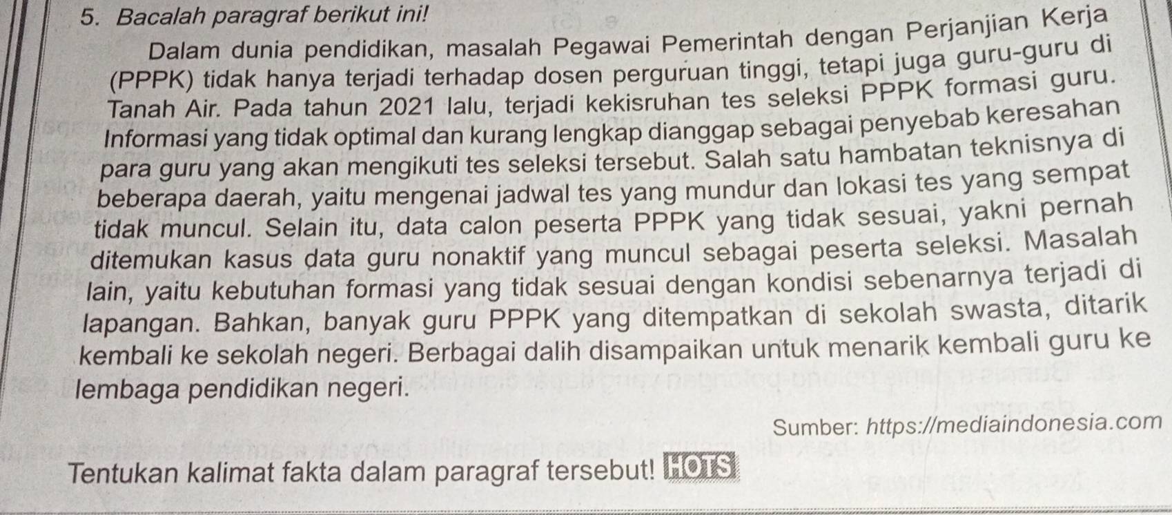 Bacalah paragraf berikut ini! 
Dalam dunia pendidikan, masalah Pegawai Pemerintah dengan Perjanjian Kerja 
(PPPK) tidak hanya terjadi terhadap dosen perguruan tinggi, tetapi juga guru-guru di 
Tanah Air. Pada tahun 2021 Ialu, terjadi kekisruhan tes seleksi PPPK formasi guru. 
Informasi yang tidak optimal dan kurang lengkap dianggap sebagai penyebab keresahan 
para guru yang akan mengikuti tes seleksi tersebut. Salah satu hambatan teknisnya di 
beberapa daerah, yaitu mengenai jadwal tes yang mundur dan lokasi tes yang sempat 
tidak muncul. Selain itu, data calon peserta PPPK yang tidak sesuai, yakni pernah 
ditemukan kasus data guru nonaktif yang muncul sebagai peserta seleksi. Masalah 
lain, yaitu kebutuhan formasi yang tidak sesuai dengan kondisi sebenarnya terjadi di 
lapangan. Bahkan, banyak guru PPPK yang ditempatkan di sekolah swasta, ditarik 
kembali ke sekolah negeri. Berbagai dalih disampaikan untuk menarik kembali guru ke 
lembaga pendidikan negeri. 
Sumber: https://mediaindonesia.com 
Tentukan kalimat fakta dalam paragraf tersebut! HOLS