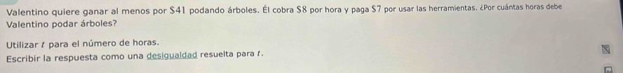 Valentino quiere ganar al menos por $41 podando árboles. Él cobra $8 por hora y paga $7 por usar las herramientas. ¿Por cuántas horas debe 
Valentino podar árboles? 
Utilizar t para el número de horas. 
Escribir la respuesta como una desigualdad resuelta para .