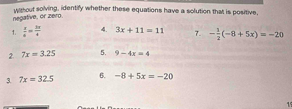 Without solving, identify whether these equations have a solution that is positive, 
negative, or zero. 
1.  x/6 = 3x/4  4. 3x+11=11 7. - 1/2 (-8+5x)=-20
2. 7x=3.25
5. 9-4x=4
3. 7x=32.5
6. -8+5x=-20
19