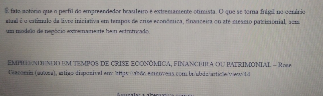 É fato notório que o perfil do empreendedor brasileiro é extremamente otimista. O que se torna frágil no cenário 
atual é o estímulo da livre iniciativa em tempos de crise econômica, financeira ou até mesmo patrimonial, sem 
um modelo de negócio extremamente bem estruturado. 
EMPREENDENDO EM TEMPOS DE CRISE ECONÔMICA, FINANCEIRA OU PATRIMONIAL - Rose 
Giacomin (autora), artigo disponível em: https://abdc.emnuvens.com.br/abdc/article/view/44 
Ascínalar a alternatica