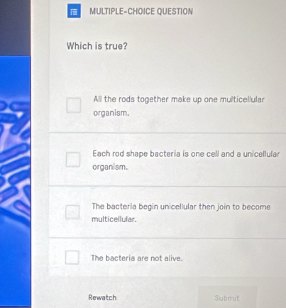 MULTIPLE-CHOICE QUESTION
Which is true?
All the rods together make up one multicellular
organism.
Each rod shape bacteria is one cell and a unicellular
organism.
The bacteria begin unicellular then join to become
multicellular.
The bacteria are not alive.
Rewatch Submit