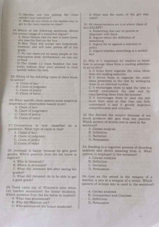 C. Marsha, are you joining the class D. What was the name of the girl who
exhibit tour tomorrow? cried?
D. What do you think is the easiest way to
get to the train station on time? 30. All characteristics are true about claim of
fact EXCEPT?
24. Which of the following sentences shows A. Something that can be proven or
the correct usage of a transition signal? disproven with facts
A. Since Donna was the last to leave class, B. Argues about the definition of
she was the first on the bus. something
B. Mrs. Vista will accept late homework;
however, she will take points off of the policy C. Argues for or against a solution or
grade. D. Argues whether something is a settled
C. No one expected so many people at the fact
evacuation area: furthermore, we ran out
of food. 31. Why is it important for readers to know
D. The Grade 11 class finished the test how to arrange ideas from a reading selection
early; indeed, they were allowed to read in an outline?
quietly before the bell. A. It helps them organize the main ideas
from the reading selection.
25. Which of the following types of claim leads B. It forces them to organize the main
to action? ideas presented in the text by arranging
A. Claim of fact them in an informal outline.
B. Claim of judgment C. It encourages them to take the time to
C. Claim of policy readily understand the text and by
D. Claim of value copy/pasting ideas from the internet
D. It encourages them to read the text
26. What specific claim asserts some empirical more than once so that they can fully 
(experience/ observation-based) truth? understand it and it greatly improves
A. Claim of fact comprehension and retention.
B. Claim of judgement
C. Claim of policy 32. She flunked the subject because of too
D. Claim of value much pressure she gets from her parents.
Which pattern of written text is used in the
27. Coronavirus is now classified  as a sentence?
pandemic. What type of claim is this? A. Causal analysis
A. Claim of fact B. Definition
B. Claim of judgment C. Narration
C. Claim of policy D. Persuasion
D. Claim of value 33. Reading is a cognitive process of decoding
28. Jeremiah is happy because he gets good symbols and derive meaning from it. What
grades. Which question from the list below is pattern is employed in the sentence?
explicit? A. Causal analysis
A. Who is Jeremiah? B. Definition
B. Where is Jeremiah? C. Narration
C. What did Jeremiah feel after seeing his D. Persuasion
grades?
D. What did Jeremiah do to be able to get 34. Just as the sword is the weapon of a
a good grade? warrior, a pen is a weapon of a writer. Which
pattern of written text is used in the sentence?
29. Tears came out of Rhianne's eyes when
her teacher announced the honor students. A. Causal analysis
Which question from the list below is implicit? B. Comparison and Contrast
A. What was announced? C. Definition
B. Why did Rhianne cry? D. Persuasion
C. Who announced the honor students?