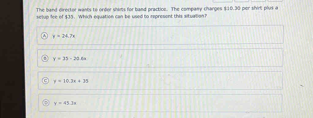 The band director wants to order shirts for band practice. The company charges $10.30 per shirt plus a
setup fee of $35. Which equation can be used to represent this situation?
A y=24.7x
B y=35-20.6x
y=10.3x+35
D y=45.3x