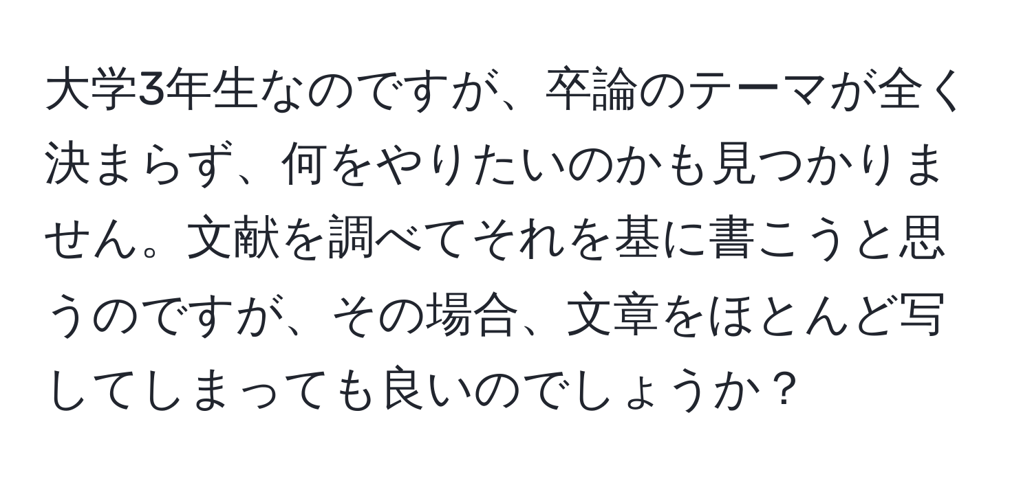 大学3年生なのですが、卒論のテーマが全く決まらず、何をやりたいのかも見つかりません。文献を調べてそれを基に書こうと思うのですが、その場合、文章をほとんど写してしまっても良いのでしょうか？