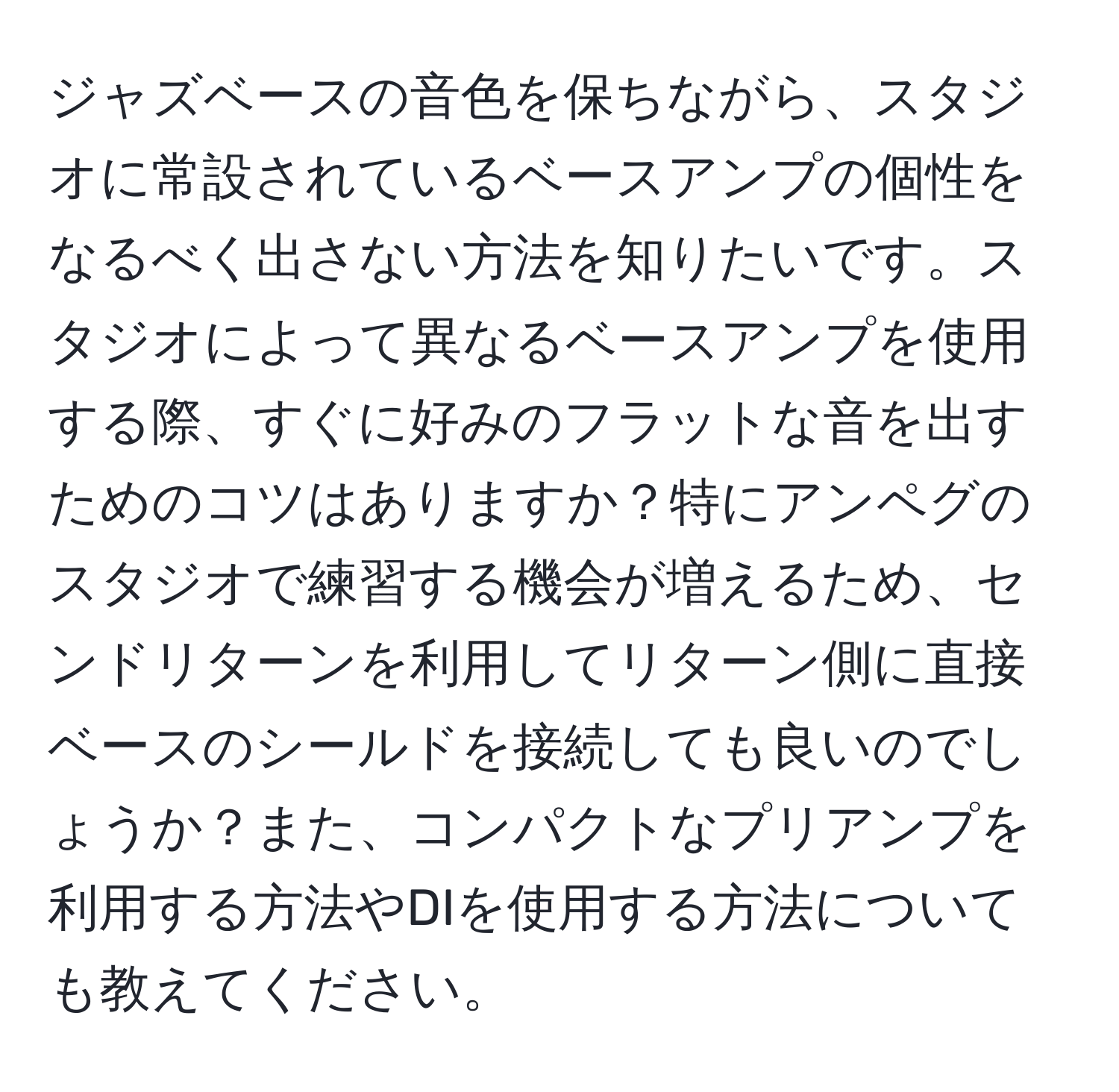 ジャズベースの音色を保ちながら、スタジオに常設されているベースアンプの個性をなるべく出さない方法を知りたいです。スタジオによって異なるベースアンプを使用する際、すぐに好みのフラットな音を出すためのコツはありますか？特にアンペグのスタジオで練習する機会が増えるため、センドリターンを利用してリターン側に直接ベースのシールドを接続しても良いのでしょうか？また、コンパクトなプリアンプを利用する方法やDIを使用する方法についても教えてください。