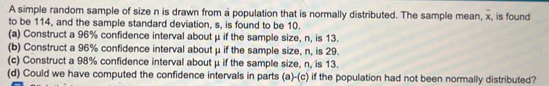 A simple random sample of size n is drawn from a population that is normally distributed. The sample mean, x, is found 
to be 114, and the sample standard deviation, s, is found to be 10. 
(a) Construct a 96% confidence interval about μ if the sample size, n, is 13. 
(b) Construct a 96% confidence interval about μ if the sample size, n, is 29. 
(c) Construct a 98% confidence interval about μ if the sample size, n, is 13. 
(d) Could we have computed the confidence intervals in parts (a)-(c) if the population had not been normally distributed?