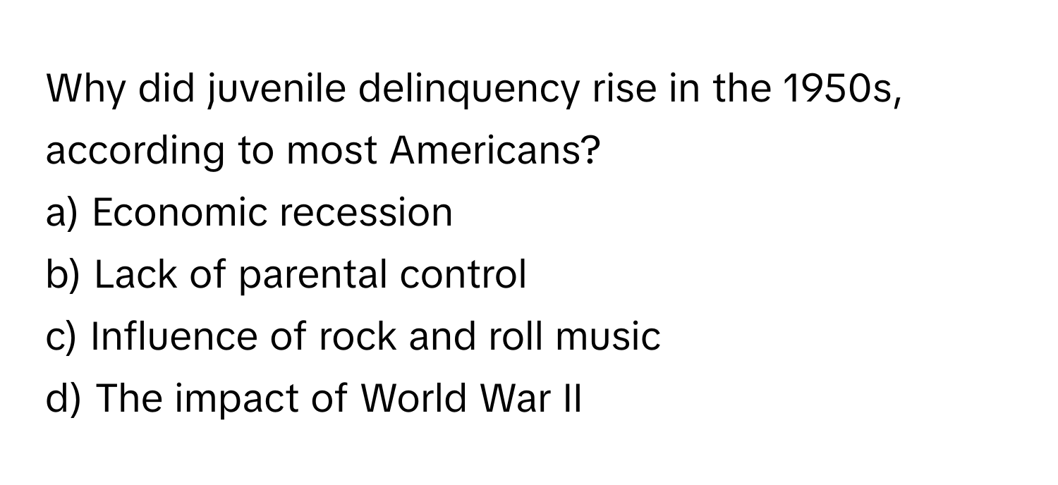 Why did juvenile delinquency rise in the 1950s, according to most Americans?

a) Economic recession 
b) Lack of parental control 
c) Influence of rock and roll music 
d) The impact of World War II