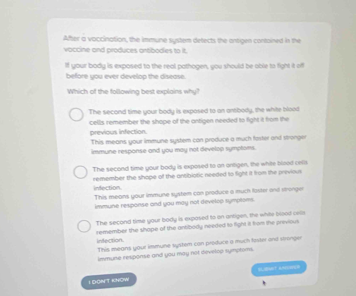 After a voccination, the immune system detects the antigen contained in the
vaccine and produces antibodies to it.
If your body is exposed to the real pathogen, you should be able to fight it off
before you ever develop the disease.
Which of the following best explains why?
The second time your body is exposed to an antibody, the white blood
cells remember the shape of the antigen needed to fight it from the
previous infection.
This means your immune system can produce a much faster and stronger
immune response and you may not develop symptoms.
The second time your body is exposed to an ontigen, the white blood cells
remember the shape of the antibiotic needed to fight it from the previous
infection.
This means your immune system can produce a much faster and stronger
immune response and you may not develop symptoms.
The second time your body is exposed to an antigen, the white blood cells
remember the shape of the antibody needed to fight it from the previous
infection.
This means your immune system can produce a much faster and stronger
immune response and you may not develop symptoms.
1 DON'T KNOW SUBNDT ANSWER